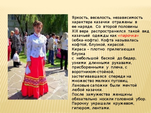 Яркость, веселость, независимость характера казачки отражены в ее наряде. Со второй половины XIX вера распространился такой вид казачьей одежды как «парочка» (юбка-кофта). Кофта называлась кофтой, блузкой, кирасой. Кираса – плотно прилегающая блузка с небольшой баской до бедер, узкими длинными рукавами, присборенными у плеча, с воротником-стойкой, застегивавшаяся спереди на множество мелких пуговиц. Лаковые сапожки были мечтой любой казачки. После замужества женщины обязательно носили головной убор. Парочку украшали кружевом, гипюром, лентами. 