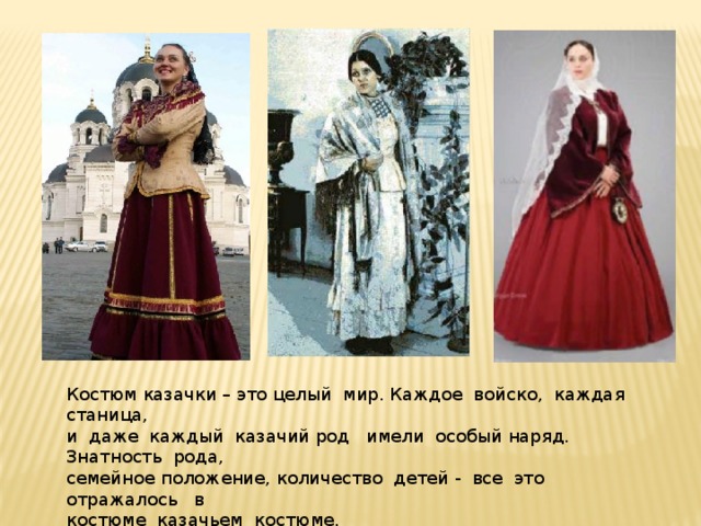 Костюм казачки – это целый мир. Каждое войско, каждая станица, и даже каждый казачий род имели особый наряд. Знатность рода, семейное положение, количество детей - все это отражалось в костюме казачьем костюме. 