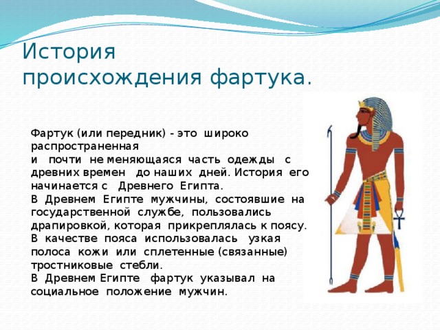 История  происхождения фартука. Фартук (или передник) - это широко распространенная и почти не меняющаяся часть одежды с древних времен до наших дней. История его начинается с Древнего Египта. В Древнем Египте мужчины, состоявшие на государственной службе, пользовались драпировкой, которая прикреплялась к поясу. В качестве пояса использовалась узкая полоса кожи или сплетенные (связанные) тростниковые стебли. В Древнем Египте фартук указывал на социальное положение мужчин. 