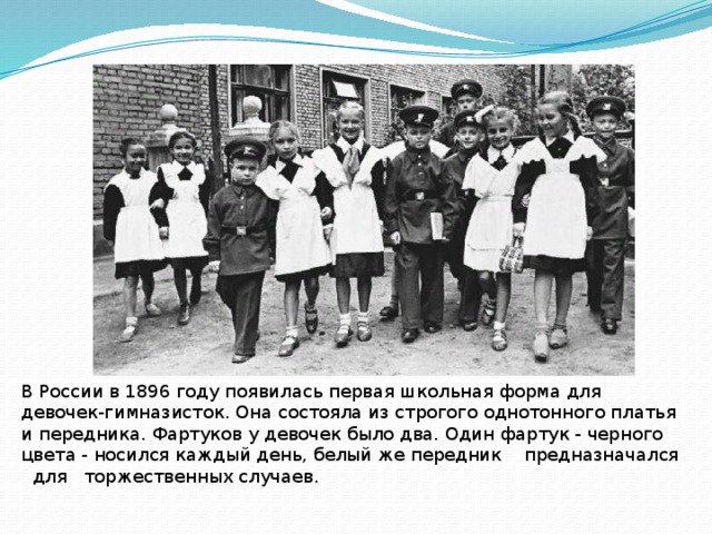 В России в 1896 году появилась первая школьная форма для девочек-гимназисток. Она состояла из строгого однотонного платья и передника. Фартуков у девочек было два. Один фартук - черного цвета - носился каждый день, белый же передник предназначался для торжественных случаев. 