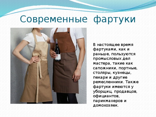 Современные фартуки В настоящее время фартуками, как и раньше, пользуются промысловых дел мастера, такие как сапожники, портные, столяры, кузнецы, пекари и другие ремесленники. Также фартуки имеются у уборщиц, продавцов, официантов, парикмахеров и домохозяек. 
