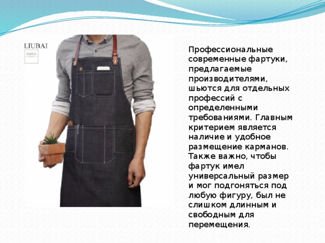 Профессиональные современные фартуки, предлагаемые производителями, шьются для отдельных профессий с определенными требованиями. Главным критерием является наличие и удобное размещение карманов. Также важно, чтобы фартук имел универсальный размер и мог подгоняться под любую фигуру, был не слишком длинным и свободным для перемещения. 