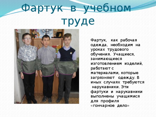 Фартук в учебном труде Фартук, как рабочая одежда, необходим на уроках трудового обучения. Учащиеся, занимающиеся изготовлением изделий, работают с материалами, которые загрязняют одежду. В иных случаях требуются нарукавники. Эти фартуки и нарукавники выполнены учащимися для профиля «гончарное дело» 