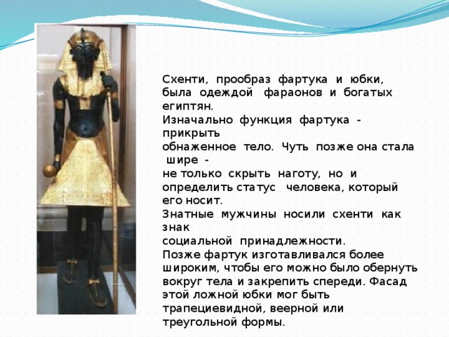 Схенти, прообраз фартука и юбки, была одеждой фараонов и богатых египтян. Изначально функция фартука - прикрыть обнаженное тело. Чуть позже она стала шире - не только скрыть наготу, но и определить статус человека, который его носит. Знатные мужчины носили схенти как знак социальной принадлежности. Позже фартук изготавливался более широким, чтобы его можно было обернуть вокруг тела и закрепить спереди. Фасад этой ложной юбки мог быть трапециевидной, веерной или треугольной формы. 