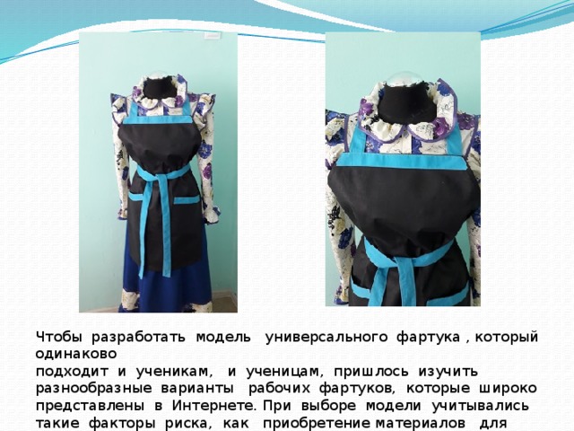 Чтобы разработать модель универсального фартука , который одинаково подходит и ученикам, и ученицам, пришлось изучить разнообразные варианты рабочих фартуков, которые широко представлены в Интернете. При выборе модели учитывались такие факторы риска, как приобретение материалов для изготовления фартуков и универсальность фасона. 
