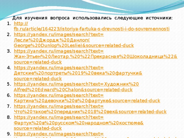Для изучения вопроса использовались следующие источники: http :// fb.ru/article/164223/istoriya-fartuka-s-drevnosti-i-do-sovremennosti https ://yandex.ru/images/search?text= Лесли%20Джордж%20Данлоп( George%20Dunlop%20Leslie)&source=related-duck https://yandex.ru/images/search?text= Жан-Этьен%20Лиотар.%20%22Прекрасная%20Шоколадница%22& source=related-duck https://yandex.ru/images/search?text= Детские%20портреты%2019%20века%20фартучки& source=related-duck https://yandex.ru/images/search?text= Художник%20 Alfred%20Edward%20Chalon&source=related-duck https://yandex.ru/images/search?text= Картина%20девочки%20в%20фартуке& source=related-duck https://yandex.ru/images/search?text= Что%20такое%20передник%2018%20век& source=related-duck https://yandex.ru/images/search?text= Фартук%20в%20русском%20народном%20костюме& source=related-duck https://yandex.ru/images/search?text= Кухонный%20фартук%20красный%20одежда& source=related-duck https://yandex.ru/images/search?text= Фартук%20платье%20для%20парикмахера%20платье& source=related-duck 