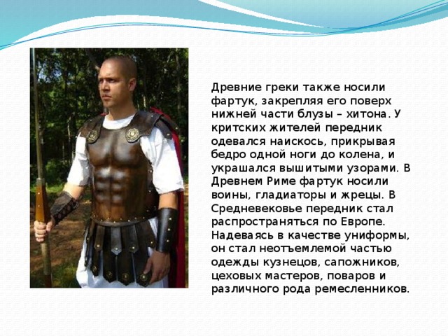 Древние греки также носили фартук, закрепляя его поверх нижней части блузы – хитона. У критских жителей передник одевался наискось, прикрывая бедро одной ноги до колена, и украшался вышитыми узорами. В Древнем Риме фартук носили воины, гладиаторы и жрецы. В Средневековье передник стал распространяться по Европе. Надеваясь в качестве униформы, он стал неотъемлемой частью одежды кузнецов, сапожников, цеховых мастеров, поваров и различного рода ремесленников. 