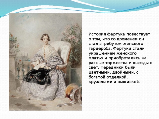 История фартука повествует о том, что со временем он стал атрибутом женского гардероба. Фартуки стали украшением женского платья и приобретались на разные торжества и выезды в свет. Передники были цветными, двойными, с богатой отделкой, кружевами и вышивкой. 