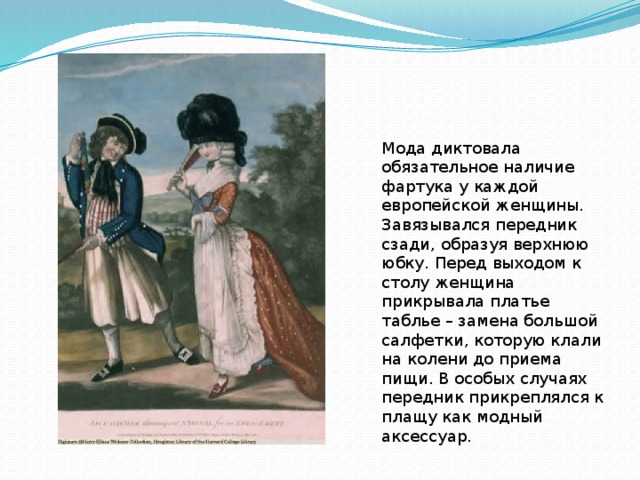 Мода диктовала обязательное наличие фартука у каждой европейской женщины. Завязывался передник сзади, образуя верхнюю юбку. Перед выходом к столу женщина прикрывала платье таблье – замена большой салфетки, которую клали на колени до приема пищи. В особых случаях передник прикреплялся к плащу как модный аксессуар. 