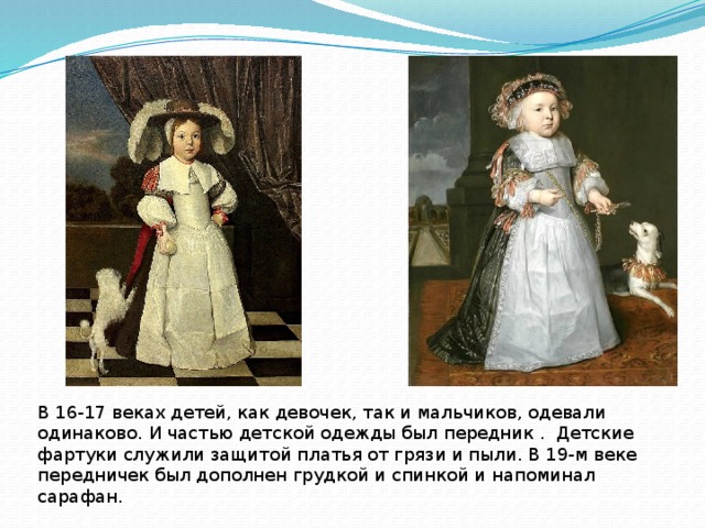 В 16-17 веках детей, как девочек, так и мальчиков, одевали одинаково. И частью детской одежды был передник . Детские фартуки служили защитой платья от грязи и пыли. В 19-м веке передничек был дополнен грудкой и спинкой и напоминал сарафан. 
