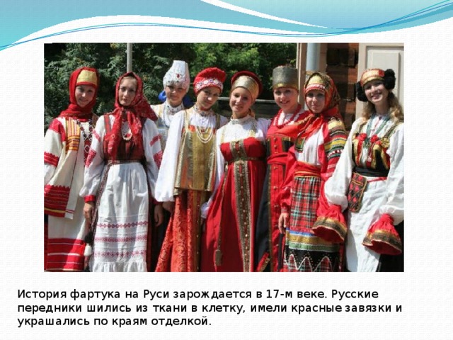 История фартука на Руси зарождается в 17-м веке. Русские передники шились из ткани в клетку, имели красные завязки и украшались по краям отделкой. 