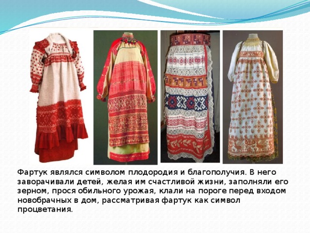 Фартук являлся символом плодородия и благополучия. В него заворачивали детей, желая им счастливой жизни, заполняли его зерном, прося обильного урожая, клали на пороге перед входом новобрачных в дом, рассматривая фартук как символ процветания. 
