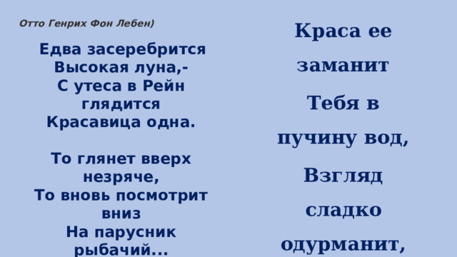 Краса ее заманит Тебя в пучину вод, Взгляд сладко одурманит, Напев с ума сведет… Отто Генрих Фон Лебен)   Едва засеребрится  Высокая луна,-  С утеса в Рейн глядится  Красавица одна.   То глянет вверх незряче,  То вновь посмотрит вниз  На парусник рыбачий...  Пловец, остерегись! 