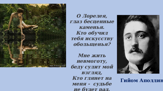 О Лорелея, глаз бесценные каменья.  Кто обучил тебя искусству обольщенья?   Мне жить невмоготу, беду сулит мой взгляд,  Кто глянет на меня - судьбе не будет рад.    Гийом Аполлинер 