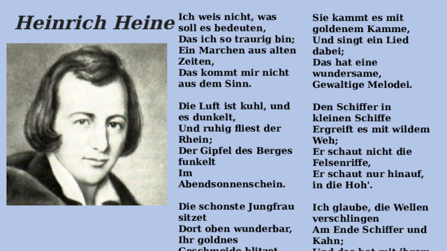  Sie kammt es mit goldenem Kamme,  Und singt ein Lied dabei;  Das hat eine wundersame,  Gewaltige Melodei.   Den Schiffer in kleinen Schiffe  Ergreift es mit wildem Weh;  Er schaut nicht die Felsenriffe,  Er schaut nur hinauf, in die Hoh'.   Ich glaube, die Wellen verschlingen  Am Ende Schiffer und Kahn;  Und das hat mit ihrem Singen  Die Lorelei getan. Ich weis nicht, was soll es bedeuten,  Das ich so traurig bin;  Ein Marchen aus alten Zeiten,  Das kommt mir nicht aus dem Sinn.   Die Luft ist kuhl, und es dunkelt,  Und ruhig fliest der Rhein;  Der Gipfel des Berges funkelt  Im Abendsonnenschein.   Die schonste Jungfrau sitzet  Dort oben wunderbar,  Ihr goldnes Geschmeide blitzet,  Sie kammt ihr goldenes Haar.    Heinrich Heine 