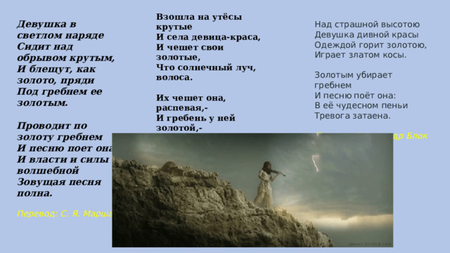 Взошла на утёсы крутые И села девица-краса, И чешет свои золотые, Что солнечный луч, волоса.  Их чешет она, распевая,- И гребень у ней золотой,- А песня такая чудная, Что нет и на свете другой.  Перевод Лев Мей Девушка в светлом наряде  Сидит над обрывом крутым,  И блещут, как золото, пряди  Под гребнем ее золотым.   Проводит по золоту гребнем  И песню поет она.  И власти и силы волшебной  Зовущая песня полна.  Перевод: С. Я. Маршак Над страшной высотою  Девушка дивной красы  Одеждой горит золотою,  Играет златом косы.   Золотым убирает гребнем  И песню поёт она:  В её чудесном пеньи  Тревога затаена.  Перевод Александр Блок 
