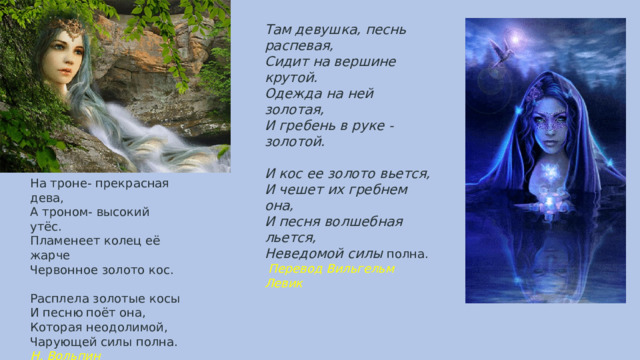 Там девушка, песнь распевая,  Сидит на вершине крутой.  Одежда на ней золотая,  И гребень в руке - золотой.   И кос ее золото вьется,  И чешет их гребнем она,  И песня волшебная льется,  Неведомой силы полна.  Перевод Вильгельм Левик На троне- прекрасная дева,  А троном- высокий утёс.  Пламенеет колец её жарче  Червонное золото кос.   Расплела золотые косы  И песню поёт она,  Которая неодолимой,  Чарующей силы полна. Н. Вольпин 