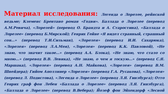 Материал исследования: Легенда о Лорелее, рейнской ведьме; Клеменс Брентано роман «Годви». Баллада о Лорелее (перевод А.М.Ревича), «Лорелей» (перевод О. Брандта и А. Старостина), «Баллада о Лорелее» (перевод Б.Мирской); Генрих Гейне «Я видел странный, страшный сон…» (перевод Т.И.Сильман), «Лорелея» (перевод И.И. Сахарюка), «Лорелея» (перевод Л.А.Мея), «Лорелея» (перевод К.К. Павловой), «Не знаю, что значит такое…» (перевод А.А. Блока), «Не знаю, что стало со мною…» (перевод В.В. Левика), «Не знаю, о чем я тоскую…» (перевод С.Я. Маршака), «Лорелея» (перевод А.Н. Майкова), «Лорелея» (перевод В.М. Шнейдера); Гийом Аполлинер «Лорелея» (перевод Г.А. Русакова), «Лорелея» (перевод Л. Подистова), «Легенда о Лорелее» (перевод Л.Я. Гинзбурга); Отто Генрих граф фон Лебен «Баллада о Лорелее» (перевод Л.Я. Гинзбурга), «Баллада о Лорелее» (перевод В.Вебера); Йозеф фон Эйхендорф «Лесной разговор» (перевод В.В. Левика); Осип Мандельштам «Декабрист», «Стансы»; К.Д. Бальмонт «Нет возврата. Уж поздно теперь…». 