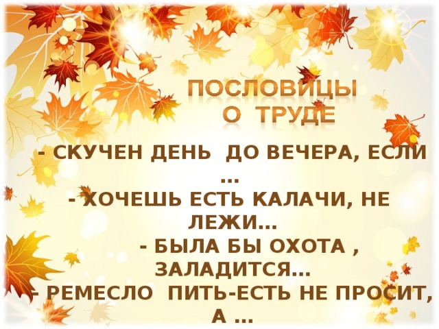- Скучен день до вечера, если … - хочешь есть калачи, не лежи…  - Была бы охота , заладится… - Ремесло пить-есть не просит, а … - Чтоб не ошибиться, не надо… - Где работа , там и густо, а в ленивом доме… 