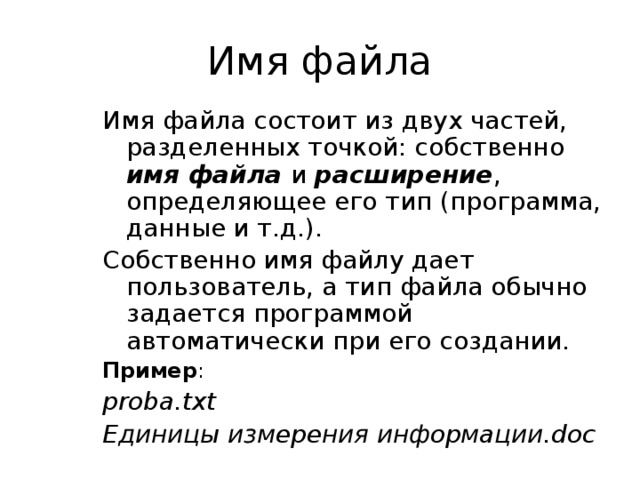 Имя файла Имя файла состоит из двух частей, разделенных точкой: собственно имя файла  и расширение , определяющее его тип (программа, данные и т.д.). Собственно имя файлу дает пользователь, а тип файла обычно задается программой автоматически при его создании. Пример : proba.txt Единицы измерения информации.doc  