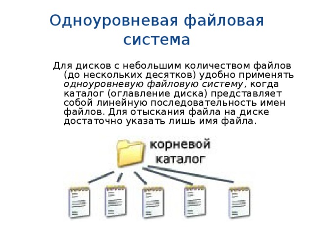Одноуровневая файловая система Для дисков с небольшим количеством файлов (до нескольких десятков) удобно применять одноуровневую файловую систему , когда каталог (оглавление диска) представляет собой линейную последовательность имен файлов. Для отыскания файла на диске достаточно указать лишь имя файла. 