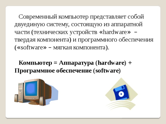Современный компьютер представляет собой двуединую систему, состоящую из аппаратной части (технических устройств « hardware »  – твердая компонента) и программного обеспечения ( « software »  – мягкая компонента).  Компьютер = Аппаратура (hardware) + Программное обеспечение (software) 