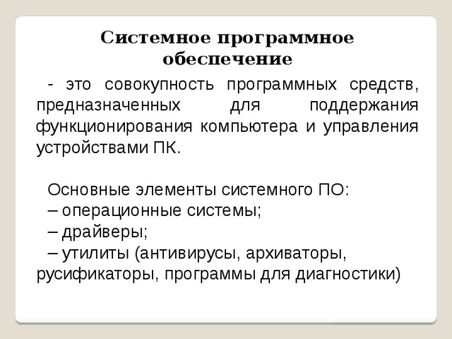 Системное программное обеспечение - это совокупность программных средств, предназначенных для поддержания функционирования компьютера и управления устройствами ПК. Основные элементы системного ПО: – операционные системы; – драйверы; – утилиты (антивирусы, архиваторы, русификаторы, программы для диагностики) 