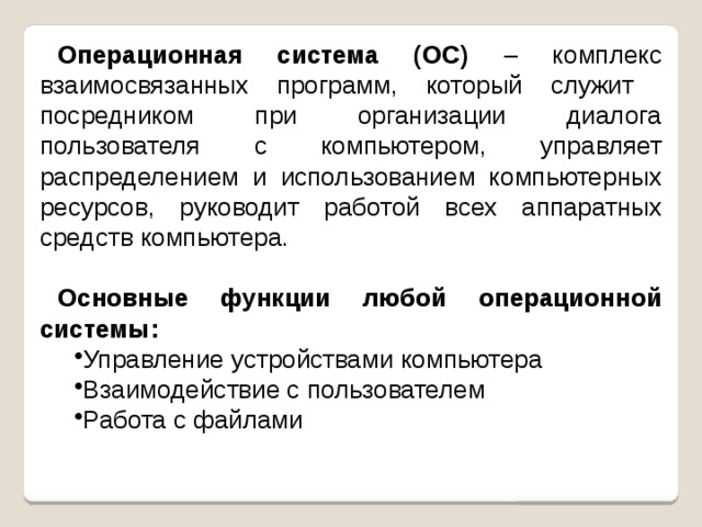 Операционная система (ОС) – комплекс взаимосвязанных программ, который служит посредником при организации диалога пользователя с компьютером, управляет распределением и использованием компьютерных ресурсов, руководит работой всех аппаратных средств компьютера.  Основные функции любой операционной системы: Управление устройствами компьютера Взаимодействие с пользователем Работа с файлами 