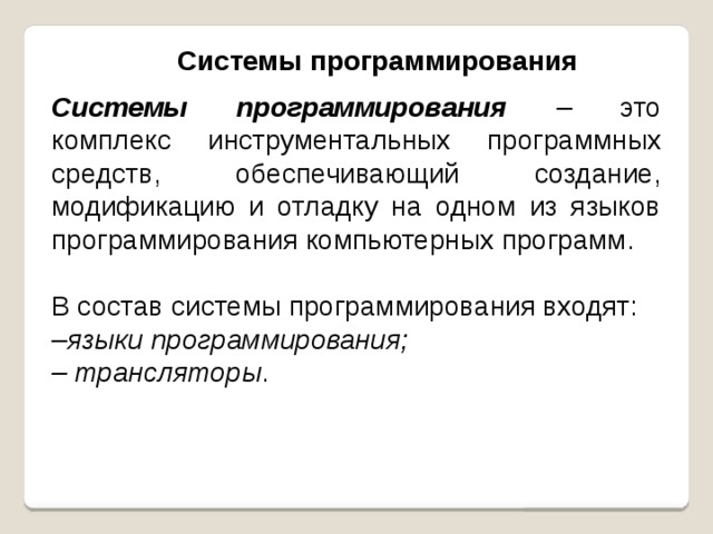 Системы программирования Системы программирования  – это комплекс инструментальных программных средств, обеспечивающий создание, модификацию и отладку на одном из языков программирования компьютерных программ. В состав системы программирования входят: – языки программирования; – трансляторы . 