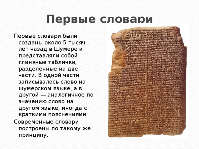Первые словари Первые словари были созданы около 5 тысяч лет назад в Шумере и представляли собой глиняные таблички, разделенные на две части. В одной части записывалось слово на шумерском языке, а в другой — аналогичное по значению слово на другом языке, иногда с краткими пояснениями. Современные словари построены по такому же принципу. 