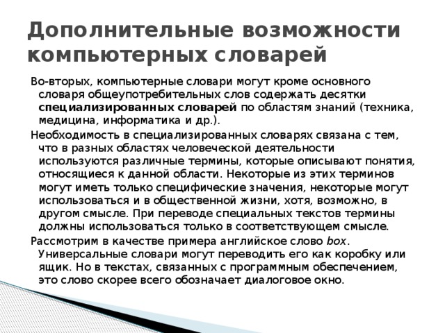 Дополнительные возможности компьютерных словарей Во-вторых, компьютерные словари могут кроме основного словаря общеупотребительных слов содержать десятки специализированных словарей по областям знаний (техника, медицина, информатика и др.). Необходимость в специализированных словарях связана с тем, что в разных областях человеческой деятельности используются различные термины, которые описывают понятия, относящиеся к данной области. Некоторые из этих терминов могут иметь только специфические значения, некоторые могут использоваться и в общественной жизни, хотя, возможно, в другом смысле. При переводе специальных текстов термины должны использоваться только в соответствующем смысле. Рассмотрим в качестве примера английское слово box . Универсальные словари могут переводить его как коробку или ящик. Но в текстах, связанных с программным обеспечением, это слово скорее всего обозначает диалоговое окно. 