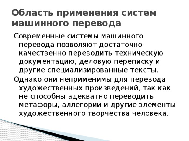 Область применения систем машинного перевода Современные системы машинного перевода позволяют достаточно качественно переводить техническую документацию, деловую переписку и другие специализированные тексты. Однако они неприменимы для перевода художественных произведений, так как не способны адекватно переводить метафоры, аллегории и другие элементы художественного творчества человека. 