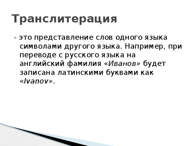 Транслитерация - это представление слов одного языка символами другого языка. Например, при переводе с русского языка на английский фамилия « Иванов» будет записана латинскими буквами как « Ivanov» . 