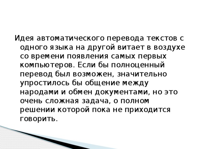 Идея автоматического перевода текстов с одного языка на другой витает в воздухе со времени появления самых первых компьютеров. Если бы полноценный перевод был возможен, значительно упростилось бы общение между народами и обмен документами, но это очень сложная задача, о полном решении которой пока не приходится говорить. 