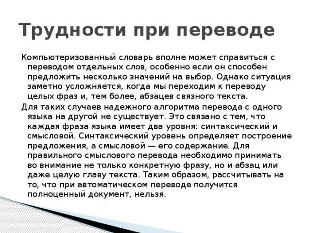 Трудности при переводе Компьютеризованный словарь вполне может справиться с переводом отдельных слов, особенно если он способен предложить несколько значений на выбор. Однако ситуация заметно усложняется, когда мы переходим к переводу целых фраз и, тем более, абзацев связного текста. Для таких случаев надежного алгоритма перевода с одного языка на другой не существует. Это связано с тем, что каждая фраза языка имеет два уровня: синтаксический и смысловой. Синтаксический уровень определяет построение предложения, а смысловой — его содержание. Для правильного смыслового перевода необходимо принимать во внимание не только конкретную фразу, но и абзац или даже целую главу текста. Таким образом, рассчитывать на то, что при автоматическом переводе получится полноценный документ, нельзя. 
