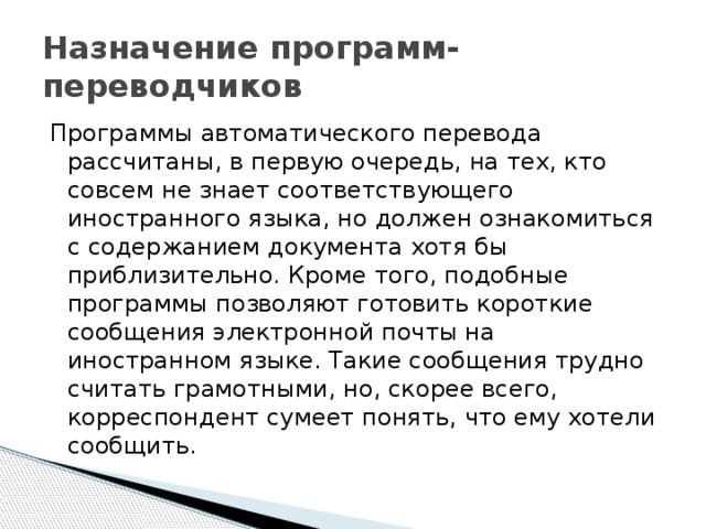 Назначение программ-переводчиков Программы автоматического перевода рассчитаны, в первую очередь, на тех, кто совсем не знает соответствующего иностранного языка, но должен ознакомиться с содержанием документа хотя бы приблизительно. Кроме того, подобные программы позволяют готовить короткие сообщения электронной почты на иностранном языке. Такие сообщения трудно считать грамотными, но, скорее всего, корреспондент сумеет понять, что ему хотели сообщить. 