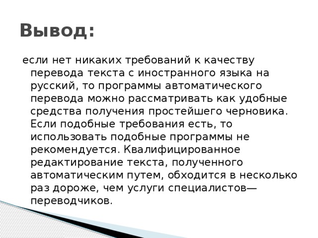 Вывод: если нет никаких требований к качеству перевода текста с иностранного языка на русский, то программы автоматического перевода можно рассматривать как удобные средства получения простейшего черновика. Если подобные требования есть, то использовать подобные программы не рекомендуется. Квалифицированное редактирование текста, полученного автоматическим путем, обходится в несколько раз дороже, чем услуги специалистов—переводчиков. 