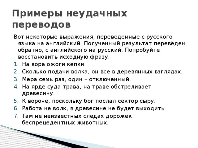 Примеры неудачных переводов Вот некоторые выражения, переведенные с русского языка на английский. Полученный результат перевёден обратно, с английского на русский. Попробуйте восстановить исходную фразу. На воре ожоги кепки. Сколько подачи волка, он все в деревянных взглядах. Мера семь раз, один – отключенный. На ярде суда трава, на траве обстреливает древесину. К вороне, поскольку бог послал сектор сыру. Работа не волк, в древесине не будет выходить. Там не неизвестных следах дорожек беспрецедентных животных. 