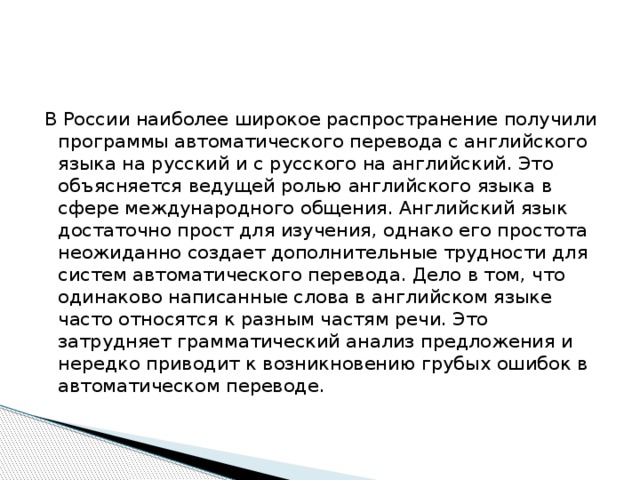 В России наиболее широкое распространение получили программы автоматического перевода с английского языка на русский и с русского на английский. Это объясняется ведущей ролью английского языка в сфере международного общения. Английский язык достаточно прост для изучения, однако его простота неожиданно создает дополнительные трудности для систем автоматического перевода. Дело в том, что одинаково написанные слова в английском языке часто относятся к разным частям речи. Это затрудняет грамматический анализ предложения и нередко приводит к возникновению грубых ошибок в автоматическом переводе. 