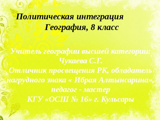 Политическая интеграция  География, 8 класс Учитель географии высшей категории: Чукаева С.Г. Отличник просвещения РК, обладатель нагрудного знака « Ибрая Алтынсарина», педагог - мастер КГУ «ОСШ № 16» г. Кульсары 