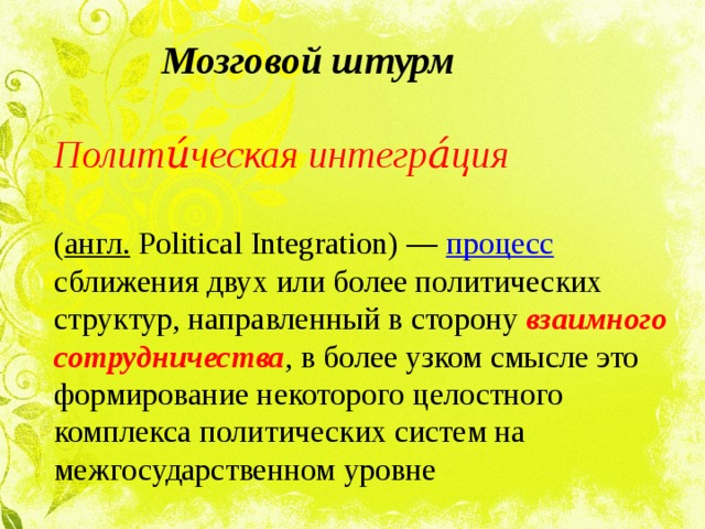  Мозговой штурм  Полити́ческая интегра́ция  ( англ.  Political Integration) — процесс сближения двух или более политических структур, направленный в сторону взаимного сотрудничества , в более узком смысле это формирование некоторого целостного комплекса политических систем на межгосударственном уровне 