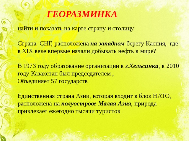  ГЕОРАЗМИНКА найти и показать на карте страну и столицу   Страна СНГ, расположена на западном берегу Каспия, где в XIX веке впервые начали добывать нефть в мире?   В 1973 году образование организации в г.Хельсинки , в 2010 году Казахстан был председателем , Объединяет 57 государств   Единственная страна Азии, которая входит в блок НАТО, расположена на полуострове Малая Азия , природа привлекает ежегодно тысячи туристов 