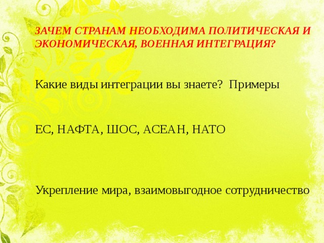 ЗАЧЕМ СТРАНАМ НЕОБХОДИМА ПОЛИТИЧЕСКАЯ И ЭКОНОМИЧЕСКАЯ, ВОЕННАЯ ИНТЕГРАЦИЯ?  Какие виды интеграции вы знаете? Примеры   ЕС, НАФТА, ШОС, АСЕАН, НАТО   Укрепление мира, взаимовыгодное сотрудничество   