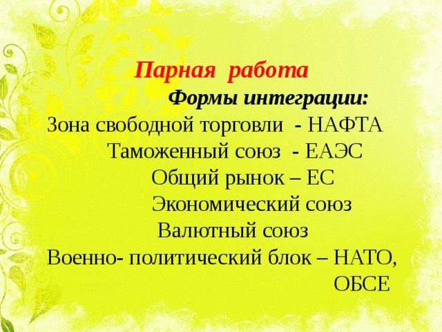 Парная работа    Формы интеграции:  Зона свободной торговли - НАФТА  Таможенный союз - ЕАЭС  Общий рынок – ЕС  Экономический союз  Валютный союз  Военно- политический блок – НАТО,  ОБСЕ 