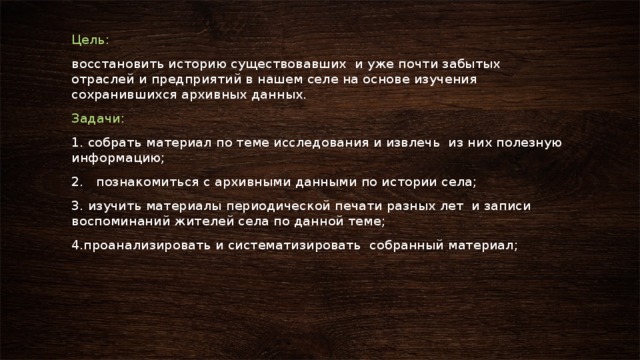 Цель: восстановить историю существовавших и уже почти забытых отраслей и предприятий в нашем селе на основе изучения сохранившихся архивных данных. Задачи: 1. собрать материал по теме исследования и извлечь из них полезную информацию; 2. познакомиться с архивными данными по истории села; 3. изучить материалы периодической печати разных лет и записи воспоминаний жителей села по данной теме; 4.проанализировать и систематизировать собранный материал; 