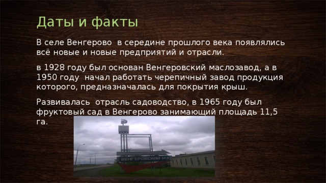 Даты и факты В селе Венгерово в середине прошлого века появлялись всё новые и новые предприятий и отрасли. в 1928 году был основан Венгеровский маслозавод, а в 1950 году начал работать черепичный завод продукция которого, предназначалась для покрытия крыш. Развивалась отрасль садоводство, в 1965 году был фруктовый сад в Венгерово занимающий площадь 11,5 га. 