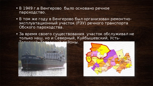 В 1949 г.в Венгерово было основано речное пароходство. В том же году в Венгерово был организован ремонтно-эксплуатационный участок (РЭУ) речного транспорта Обского пароходства. За время своего существования участок обслуживал не только наш, но и Северный, Куйбышевский, Усть-Таркский, Татарский районы. 