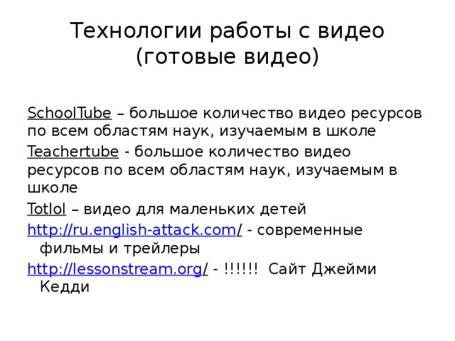 Технологии работы с видео  (готовые видео) SchoolTube – большое количество видео ресурсов по всем областям наук, изучаемым в школе Teachertube - большое количество видео ресурсов по всем областям наук, изучаемым в школе Totlol – видео для маленьких детей http://ru.english-attack.com / - современные фильмы и трейлеры http://lessonstream.org / - !!!!!! Сайт Джейми Кедди 