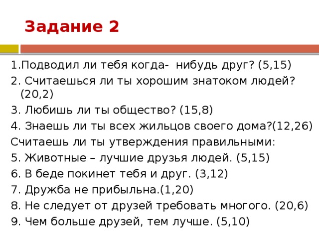 Задание 2 1.Подводил ли тебя когда- нибудь друг? (5,15) 2. Считаешься ли ты хорошим знатоком людей?(20,2) 3. Любишь ли ты общество? (15,8) 4. Знаешь ли ты всех жильцов своего дома?(12,26) Считаешь ли ты утверждения правильными: 5. Животные – лучшие друзья людей. (5,15) 6. В беде покинет тебя и друг. (3,12) 7. Дружба не прибыльна.(1,20) 8. Не следует от друзей требовать многого. (20,6) 9. Чем больше друзей, тем лучше. (5,10) 