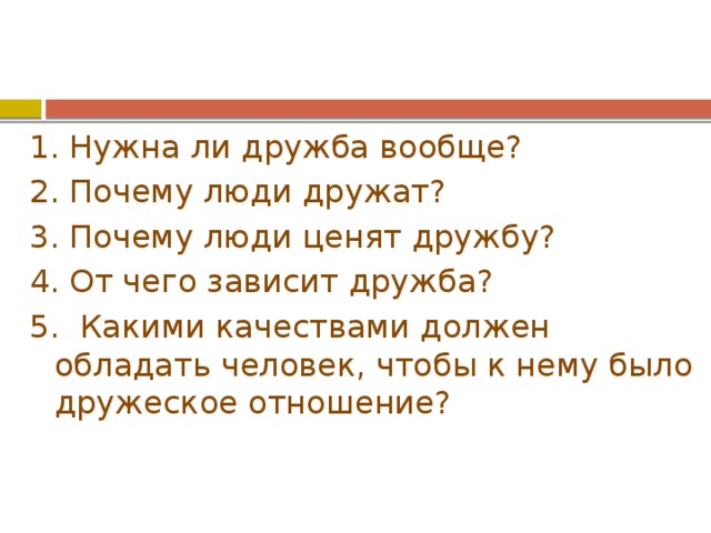 1. Нужна ли дружба вообще? 2. Почему люди дружат? 3. Почему люди ценят дружбу? 4. От чего зависит дружба? 5. Какими качествами должен обладать человек, чтобы к нему было дружеское отношение? 